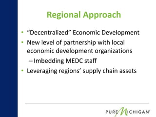 Regional Approach
• “Decentralized” Economic Development
• New level of partnership with local
  economic development organizations
   – Imbedding MEDC staff
• Leveraging regions’ supply chain assets
 