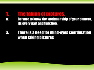 1. The taking of pictures.
a. Be sure to know the workmanship of your camera,
its every part and function.
a. There is a need for mind-eyes coordination
when taking pictures
 