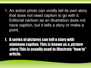 1. An action photo can vividly tell its own story
that does not need caption to go with it.
Editorial cartoon as an illustration does not
have caption, but it tells a story or make a
point.
1. A series of pictures can tell a story with
minimum caption. This is known as a picture
story. This is usually used to illustrate “how to”
article.
 