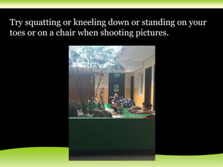 Try squatting or kneeling down or standing on your
toes or on a chair when shooting pictures.
 