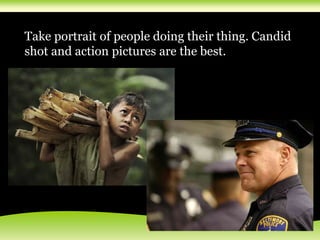 Take portrait of people doing their thing. Candid
shot and action pictures are the best.
 