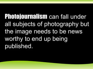 Photojournalism can fall under
all subjects of photography but
the image needs to be news
worthy to end up being
published.
 