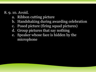 8. 9. 10. Avoid.
a. Ribbon cutting picture
b. Handshaking during awarding celebration
c. Posed picture (firing squad pictures)
d. Group pictures that say nothing
e. Speaker whose face is hidden by the
microphone
 