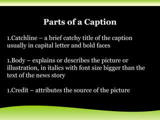 Parts of a Caption
1.Catchline – a brief catchy title of the caption
usually in capital letter and bold faces
1.Body – explains or describes the picture or
illustration, in italics with font size bigger than the
text of the news story
1.Credit – attributes the source of the picture
 