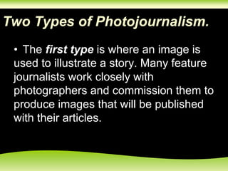 Two Types of Photojournalism.
• The first type is where an image is
used to illustrate a story. Many feature
journalists work closely with
photographers and commission them to
produce images that will be published
with their articles.
 