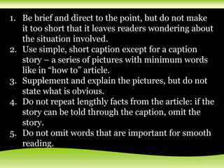 1. Be brief and direct to the point, but do not make
it too short that it leaves readers wondering about
the situation involved.
2. Use simple, short caption except for a caption
story – a series of pictures with minimum words
like in “how to” article.
3. Supplement and explain the pictures, but do not
state what is obvious.
4. Do not repeat lengthly facts from the article: if the
story can be told through the caption, omit the
story.
5. Do not omit words that are important for smooth
reading.
 