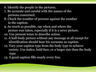 6. Identify the people in the pictures.
7. Be accurate and careful with the names of the
persons concerned.
8. Check the number of persons against the number
in the caption.
9. As much as possible, say when and where the
picture was taken, especially if it is a news picture.
10. Use present tense to describe action.
11. A half-body picture without any message at all except for
identification should bear his surname as caption.
12. Vary your caption type from the body type to achieve
variety. Use italics, bold face, or a larger size than the body
type.
13. A good caption fills nearly every line.
 