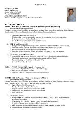 Curriculum Vitae
PERSONAL DETAILS
Name : SpyrosKitsios
Date of birth: 14/01/1975
Phone : +30 6937506274
email:kitsios_spyros@hotmail.com
Address:43 Archaeological Museum,Thessaloniki,GR 54640
WORK EXPERIENCE
10/2015 - Date: Head of Production & Research and Development – Estia Bakery
1. Production Related Responsibilities
Products: Ambient or Frozen, baked or prebaked bakery products. Toast Bread,Baguettes,Kaizer, Rolls, Ciabatta,
Bread varieties, Puff Pastry,Fine confectionery, Tart Varieties, Premium Ice Creams
 New Production area design and start up
 Production line – process optimization, upgrade. New production line selection and design
 Process optimization - Statistical analysis
 Quality Assurance Dpt reorganization, ISO 9001 update
2. R&D Related Responsibilities
 New product development for Group's stores,retail and Food Service market (Greece – exports)
 Ingredient supplier selection, Raw material evaluation, Flour internal specification
 Self life extension via material, processes and packaging
 Functional food development (low fat, low GI, fibre enrichment), Clean label products
3. Organization Related Responsibilities
 Co-ordination and linkage of actions for Production, Quality, Logistic and Maintenance Dpts
 New logistic station design in co-operation with Logistic and Sales Dept.
 Personnel training for Plant, Stores and Logistic Dept
 Product / Process Cost Evaluation
08/2014 - 07/2015: Distant R&D Support – Foodram Ltd
 Cake mix development (3 codes plus 1 reduced-fat recipe)
 Filled Muffin development (4 codes)
 Support of Foodram's new projects over mail or phone/Skype
05-08/2014: Plant Manager – Pancyprian Company of Bakers
1. Product Related Responsibilities
Products:Ambient or Frozen, baked or prebaked bakery products. Toast Bread,Buns, Hot-dogs, Baguettes,Kaizer,
Rolls, Ciabatta, Cyprian Pittas, Pittas for Souvlaki, Bread varieties, Puff Pastry
 Head of Research and Development
 New bread varieties – Product Optimization
 Supplier screening from local and International market
 Raw material selection based on internal specs / needs
 Flour mill support
2. Organization Issues
 Reorganization of Production, Research and Development, , Quality Control, Maintenance and
Warehouse Departments
 Co-ordination of Production, Planning, Logistic and Marketing Departments
 Production Planning based on stocks and distribution needs
 KPIs,setting Performance Indexes for each Department and following up on the results
 Investment Plant, New Production Line selection
 