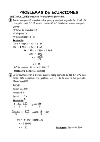PROBLEMAS DE ECUACIONES
INSTRUCCIONES: Resuelve los siguientes problemas.
1. Daniel compra 42 prendas entre polos y camisas pagando S/. 1 164. Si
cada polo costó S/. 18 y cada camisa S/. 42, ¿Cuántas camisas compró?
Datos:
Nº total de prendas: 42
Nº de polos: x
Nº de camisas: 42 – x
Resolución:
18x + 42(42 - x) = 1 164
18x + 1 764 – 42x = 1 164
18x - 42x = 1 164 - 1 764
-24x = -600
x =
x = 25
Nº de camisas: 42-x = 42 - 25 =17
Respuesta: Compró 17 camisas
2. Al preguntas Iven a Efraín, cuánto había gastado de los S/. 270 que
tenía, éste responde: He gastado los de lo que no he gastado.
¿Cuánto gastó?
Datos:
Tenía: S/. 270
No gastó: x
Gastó: x
Resolución:
- = gastó:
= gastó: (150)
9x = 5(270) gastó: 120
x = 1 350/9
x = 150 Respuesta: Gastó S/. 120
-600
-24
x
1
4x
5
270
1
4
5
4
5
4x
5
5x + 4x
5
270
1
4
5
 