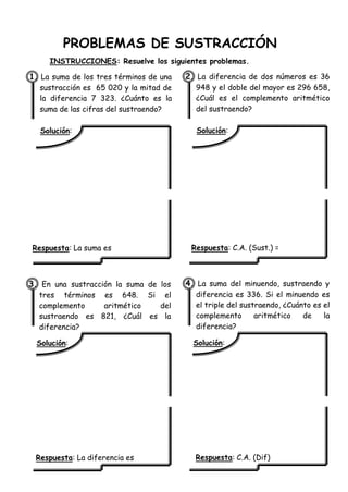 PROBLEMAS DE SUSTRACCIÓN
INSTRUCCIONES: Resuelve los siguientes problemas.
1. La suma de los tres términos de una
sustracción es 65 020 y la mitad de
la diferencia 7 323. ¿Cuánto es la
suma de las cifras del sustraendo?
Solución:
Respuesta: La suma es
2. La diferencia de dos números es 36
948 y el doble del mayor es 296 658,
¿Cuál es el complemento aritmético
del sustraendo?
Solución:
Respuesta: C.A. (Sust.) =
3. En una sustracción la suma de los
tres términos es 648. Si el
complemento aritmético del
sustraendo es 821, ¿Cuál es la
diferencia?
Solución:
Respuesta: La diferencia es
4. La suma del minuendo, sustraendo y
diferencia es 336. Si el minuendo es
el triple del sustraendo, ¿Cuánto es el
complemento aritmético de la
diferencia?
Solución:
Respuesta: C.A. (Dif)
 