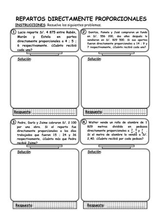 REPARTOS DIRECTAMENTE PROPORCIONALES
INSTRUCCIONES: Resuelve los siguientes problemas.
1. Lucio reparte S/. 4 875 entre Rubén,
Morán y Estela en partes
directamente proporcionales a 4 ; 5 ;
6 respectivamente. ¿Cuánto recibió
cada uno?
Solución:
Respuesta:
2. Danitza, Pamela y José compraron un fundo
en S/. 556 200, dos años después lo
vendieron en S/. 829 500. Si sus aportes
fueron directamente proporcionales a 14 ; 9 y
7 respectivamente, ¿Cuánto recibió cada uno?
Solución:
Respuesta:
3. Pedro, Darío y Jaime cobraron S/. 2 100
por una obra. Si el reparto fue
directamente proporcionales a los días
trabajados que fueron 15 ; 24 y 36
respectivamente, ¿Cuánto más que Pedro
recibió Jaime?
Solución:
Respuesta:
4. Walter vende un rollo de alambre de 1
829 metros dividido en pedazos
directamente proporcionales a , y .
Si el metro de alambre lo vendió a S/.
2,40. ¿Cuánto recibió por cada pedazo?
Solución:
Respuesta:
5
6
7
8
3
4
 