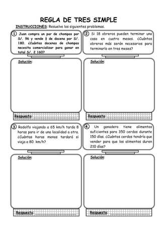 REGLA DE TRES SIMPLE
INSTRUCCIONES: Resuelve los siguientes problemas.
1. Juan compra un par de chompas por
S/. 96 y vende ¼ de docena por S/.
180. ¿Cuántas docenas de chompas
necesita comercializar para ganar en
total S/. 2 160?
Solución:
Respuesta:
2. Si 18 obreros pueden terminar una
casa en cuatro meses. ¿Cuántos
obreros más serán necesarios para
terminarlo en tres meses?
Solución:
Respuesta:
3. Rodolfo viajando a 65 km/h tarda 8
horas para ir de una localidad a otra.
¿Cuántas horas menos tardará si
viaja a 80 km/h?
Solución:
Respuesta:
4. Un ganadero tiene alimentos
suficientes para 350 cerdos durante
150 días. ¿Cuántos cerdos tendría que
vender para que los alimentos duren
210 días?
Solución:
Respuesta:
 
