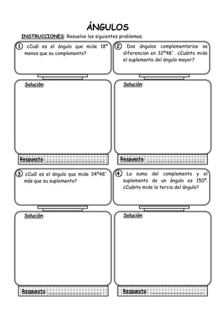 ÁNGULOS
INSTRUCCIONES: Resuelve los siguientes problemas.
1. ¿Cuál es el ángulo que mide 18º
menos que su complemento?
Solución:
Respuesta:
2. Dos ángulos complementarios se
diferencian en 32º48´. ¿Cuánto mide
el suplemento del ángulo mayor?
Solución:
Respuesta:
3. ¿Cuál es el ángulo que mide 34º48´
más que su suplemento?
Solución:
Respuesta:
4. La suma del complemento y el
suplemento de un ángulo es 150º.
¿Cuánto mide la tercia del ángulo?
Solución:
Respuesta:
 