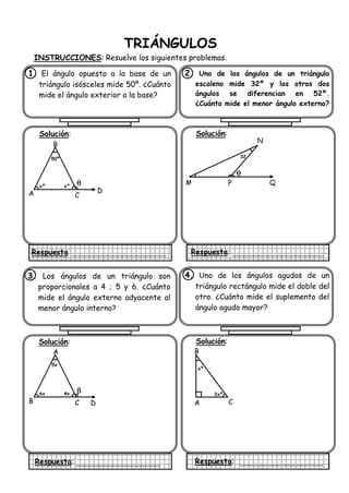 TRIÁNGULOS
INSTRUCCIONES: Resuelve los siguientes problemas.
1. El ángulo opuesto a la base de un
triángulo isósceles mide 50º. ¿Cuánto
mide el ángulo exterior a la base?
Solución:
Respuesta
2. Uno de los ángulos de un triángulo
escaleno mide 32º y los otros dos
ángulos se diferencian en 52º.
¿Cuánto mide el menor ángulo externo?
Solución:
Respuesta:
3. Los ángulos de un triángulo son
proporcionales a 4 ; 5 y 6. ¿Cuánto
mide el ángulo externo adyacente al
menor ángulo interno?
Solución:
Respuesta:
4. Uno de los ángulos agudos de un
triángulo rectángulo mide el doble del
otro. ¿Cuánto mide el suplemento del
ángulo agudo mayor?
Solución:
Respuesta:
N
M P
32
B
A C
xºxº
50º


Q
A
B C
4x6x
5x

 D
B
A C
xº
2xº
D
 