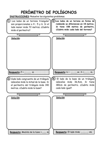 PERÍMETRO DE POLÍGONOS
INSTRUCCIONES: Resuelve los siguientes problemas.
1. Los lados de un terreno triangular
son proporcionales a 4 ; 5 y 6. Si el
lado menor mide 72 metros. ¿Cuánto
mide el perímetro?
Solución:
Respuesta: P = m
2 Los lados de un terreno en forma de
romboide se diferencian en 18 metros.
Si tiene 188 metros de perímetro,
¿Cuánto mide cada lado del terreno?
Solución:
Respuesta: b = m ; h = m.
3. Cada lado congruente de un triángulo
isósceles mide la mitad de la base. Si
el perímetro del triángulo mide 140
metros. ¿Cuánto mide la base?
Solución:
Respuesta: Medida de la base = m.
4. El lado de la base de un triángulo
isósceles mide 36,4cm. Si tiene
180cm de perímetro. ¿Cuánto mide
cada lado igual?
Solución:
Respuesta: El lado mide cm.
 