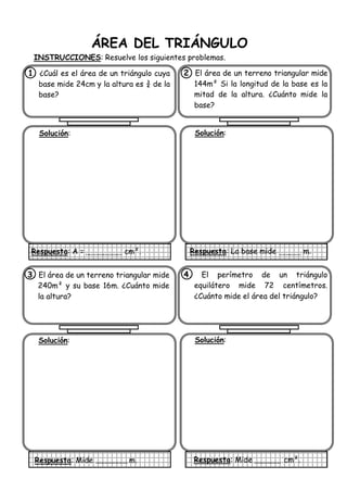ÁREA DEL TRIÁNGULO
INSTRUCCIONES: Resuelve los siguientes problemas.
1. ¿Cuál es el área de un triángulo cuya
base mide 24cm y la altura es ¾ de la
base?
Solución:
Respuesta: A = cm².
2 El área de un terreno triangular mide
144m² Si la longitud de la base es la
mitad de la altura. ¿Cuánto mide la
base?
Solución:
Respuesta: La base mide m.
3. El área de un terreno triangular mide
240m² y su base 16m. ¿Cuánto mide
la altura?
Solución:
Respuesta: Mide m.
4. El perímetro de un triángulo
equilátero mide 72 centímetros.
¿Cuánto mide el área del triángulo?
Solución:
Respuesta: Mide cm².
 