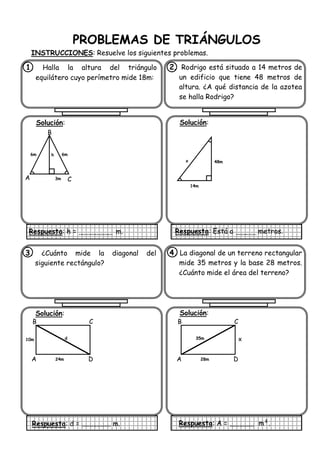 PROBLEMAS DE TRIÁNGULOS
INSTRUCCIONES: Resuelve los siguientes problemas.
1. Halla la altura del triángulo
equilátero cuyo perímetro mide 18m:
Solución:
Respuesta: h = m.
2. Rodrigo está situado a 14 metros de
un edificio que tiene 48 metros de
altura. ¿A qué distancia de la azotea
se halla Rodrigo?
Solución:
Respuesta: Está a metros.
3. ¿Cuánto mide la diagonal del
siguiente rectángulo?
Solución:
Respuesta: d = m.
4. La diagonal de un terreno rectangular
mide 35 metros y la base 28 metros.
¿Cuánto mide el área del terreno?
Solución:
Respuesta: A = m².
B
A C
h
3m
6m 6m
14m
48mx
A
10m
B
D
C
d
24m A
X
B
D
C
35m
28m
 