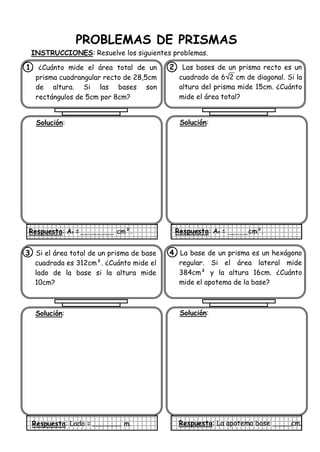 PROBLEMAS DE PRISMAS
INSTRUCCIONES: Resuelve los siguientes problemas.
1. ¿Cuánto mide el área total de un
prisma cuadrangular recto de 28,5cm
de altura. Si las bases son
rectángulos de 5cm por 8cm?
Solución:
Respuesta: At = cm².
2. Las bases de un prisma recto es un
cuadrado de 62 cm de diagonal. Si la
altura del prisma mide 15cm. ¿Cuánto
mide el área total?
Solución:
Respuesta: At = cm².
3. Si el área total de un prisma de base
cuadrada es 312cm². ¿Cuánto mide el
lado de la base si la altura mide
10cm?
Solución:
Respuesta: Lado = m.
4. La base de un prisma es un hexágono
regular. Si el área lateral mide
384cm² y la altura 16cm. ¿Cuánto
mide el apotema de la base?
Solución:
Respuesta: La apotema base cm.
 
