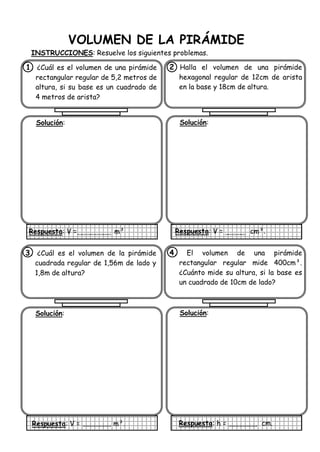 VOLUMEN DE LA PIRÁMIDE
INSTRUCCIONES: Resuelve los siguientes problemas.
1. ¿Cuál es el volumen de una pirámide
rectangular regular de 5,2 metros de
altura, si su base es un cuadrado de
4 metros de arista?
Solución:
Respuesta: V = m³
2 Halla el volumen de una pirámide
hexagonal regular de 12cm de arista
en la base y 18cm de altura.
Solución:
Respuesta: V = cm³.
3. ¿Cuál es el volumen de la pirámide
cuadrada regular de 1,56m de lado y
1,8m de altura?
Solución:
Respuesta: V = m³.
4. El volumen de una pirámide
rectangular regular mide 400cm³.
¿Cuánto mide su altura, si la base es
un cuadrado de 10cm de lado?
Solución:
Respuesta: h = cm.
 