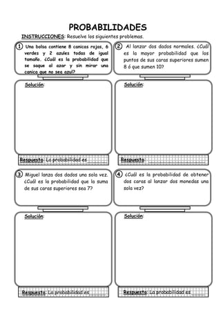 PROBABILIDADES
INSTRUCCIONES: Resuelve los siguientes problemas.
1. Una bolsa contiene 8 canicas rojas, 6
verdes y 2 azules todas de igual
tamaño. ¿Cuál es la probabilidad que
se saque al azar y sin mirar una
canica que no sea azul?
Solución:
Respuesta: La probabilidad es
2. Al lanzar dos dados normales. ¿Cuál
es la mayor probabilidad que los
puntos de sus caras superiores sumen
8 ó que sumen 10?
Solución:
Respuesta:
3. Miguel lanza dos dados una sola vez.
¿Cuál es la probabilidad que la suma
de sus caras superiores sea 7?
Solución:
Respuesta: La probabilidad es
4. ¿Cuál es la probabilidad de obtener
dos caras al lanzar dos monedas una
sola vez?
Solución:
Respuesta: La probabilidad es
 