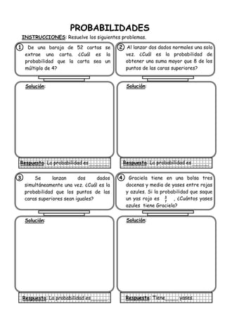 PROBABILIDADES
INSTRUCCIONES: Resuelve los siguientes problemas.
1. De una baraja de 52 cartas se
extrae una carta. ¿Cuál es la
probabilidad que la carta sea un
múltiplo de 4?
Solución:
Respuesta: La probabilidad es
2. Al lanzar dos dados normales una sola
vez. ¿Cuál es la probabilidad de
obtener una suma mayor que 8 de los
puntos de las caras superiores?
Solución:
Respuesta: La probabilidad es
3. Se lanzan dos dados
simultáneamente una vez. ¿Cuál es la
probabilidad que los puntos de las
caras superiores sean iguales?
Solución:
Respuesta: La probabilidad es
4. Graciela tiene en una bolsa tres
docenas y media de yases entre rojas
y azules. Si la probabilidad que saque
un yas rojo es , ¿Cuántos yases
azules tiene Graciela?
Solución:
Respuesta: Tiene yases.
3
7
 