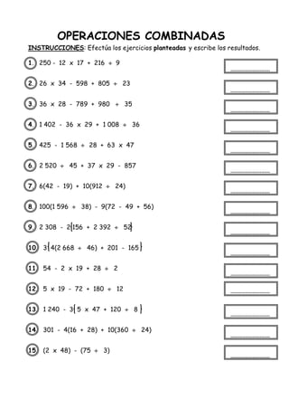 OPERACIONES COMBINADAS
INSTRUCCIONES: Efectúa los ejercicios planteadas y escribe los resultados.
1. 250 - 12 x 17 + 216  9
2. 26 x 34 - 598 + 805  23
3. 36 x 28 - 789 + 980  35
4. 1 402 - 36 x 29 + 1 008  36
5. 425 - 1 568  28 + 63 x 47
6. 2 520  45 + 37 x 29 - 857
7. 6(42 - 19) + 10(912  24)
8. 100(1 596  38) - 9(72 - 49 + 56)
9. 2 308 - 2 156 + 2 392  52
10. 3 4(2 668  46) + 201 - 165
11. 54 - 2 x 19 + 28  2
12. 5 x 19 - 72 + 180  12
13. 1 240 - 3 5 x 47 + 120  8
14. 301 - 4(16 + 28) + 10(360  24)
15. (2 x 48) - (75  3)
 