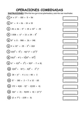 OPERACIONES COMBINADAS
INSTRUCCIONES: Efectúa los ejercicios planteados y escribe sus resultados.
1. 4 x 3² - 150  5 + 56
2. 8³  4 + 26 - 19 x 15
3. 28 x 36 - 9³ + 15 x 10²  25
4. 1 008  6² + 13 x 24 - 5
5. 8² x 9 - 988  26 + 148
6. 4 x 10³  25 - 3 + 269
7. 12(5  5 ) - 4(2³)² + (3 )
8. 10(3 - 4³) + 5 10  10
9. 6³ + 2(3  3 ) + 5(9² - 7 x 8)
10. 3(10  10³) - 4(2  2 )²
11. 28 + 6² - 4 x 6 + 48  3
12. 5³ - 180  2 + 7 x 12 - 65
13. 172 + 4(18 - 9)² - 2(135  4)
14. 3(6³  2) - 5(120  8) + (2³)²
15. (2 x 7²) - (135  3)
4
4
6 4 4 0
4 6 4
8 5
5 8 5
 