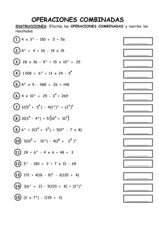 OPERACIONES COMBINADAS
INSTRUCCIONES: Efectúa las OPERACIONES COMBINADAS y escribe los
resultados.
1. 4 x 3² - 150  5 + 56
2. 8³  4 + 26 - 19 x 15
3. 28 x 36 - 9³ + 15 x 10²  25
4. 1 008  6² + 13 x 24 - 5
5. 8² x 9 - 988  26 + 148
6. 4 x 10³  25 - 3 + 269
7. 12(5  5 ) - 4(2³)² + (3 )
8. 10(3 - 4³) + 5 10  10
9. 6³ + 2(3  3 ) + 5(9² - 7 x 8)
10. 3(10  10³) - 4(2  2 )²
11. 28 + 6² - 4 x 6 + 48  3
12. 5³ - 180  2 + 7 x 12 - 65
13. 172 + 4(18 - 9)² - 2(135  4)
14. 3(6³  2) - 5(120  8) + (2³)²
15. (2 x 7²) - (135  3)
4
4
6 4 4 0
4 6 4
8 5
5 8 5
 