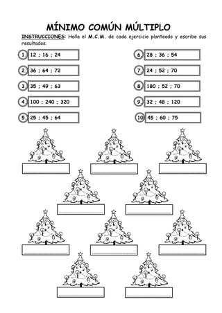 MÍNIMO COMÚN MÚLTIPLO
INSTRUCCIONES: Halla el M.C.M. de cada ejercicio planteado y escribe sus
resultados.
1. 12 ; 16 ; 24 6. 28 ; 36 ; 54
2. 36 ; 64 ; 72 7. 24 ; 52 ; 70
3. 35 ; 49 ; 63 8. 180 ; 52 ; 70
4. 100 ; 240 ; 320 9. 32 ; 48 ; 120
5. 25 ; 45 ; 64 10. 45 ; 60 ; 75
 