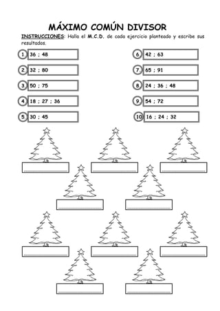 MÁXIMO COMÚN DIVISOR
INSTRUCCIONES: Halla el M.C.D. de cada ejercicio planteado y escribe sus
resultados.
1. 36 ; 48 6. 42 ; 63
2. 32 ; 80 7. 65 ; 91
3. 50 ; 75 8. 24 ; 36 ; 48
4. 18 ; 27 ; 36 9. 54 ; 72
5. 30 ; 45 10. 16 ; 24 ; 32
 