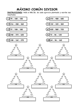 MÁXIMO COMÚN DIVISOR
INSTRUCCIONES: Halla el M.C.D. de cada ejercicio planteado y escribe sus
resultados.
1. 75 ; 100 ; 150 6. 272 ; 408 ; 680
2. 216 ; 288 ; 360 7. 192 ; 320 ; 384
3. 72 ; 108 ; 180 8. 435 ; 580 ; 725
4. 248 ; 372 ; 620 9. 72 ; 96 ; 120
5. 108 ; 162 ; 270 10. 64 ; 96 ; 160
 
