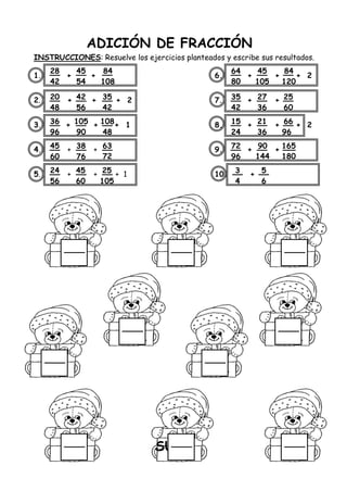 ADICIÓN DE FRACCIÓN
INSTRUCCIONES: Resuelve los ejercicios planteados y escribe sus resultados.
1. + + 6. + + + 2
2. + + + 2 7. + +
3. + + + 1 8. + + + 2
4. + + 9. + +
5. + + + 1 10. +
SUS
28
42
45
54
84
108
20
48
42
56
35
42
36
96
105
90
108
48
45
60
38
76
63
72
24
56
45
60
25
105
64
80
45
105
84
120
35
42
27
36
25
60
15
24
21
36
66
96
72
96
90
144
165
180
3
4
5
6
 