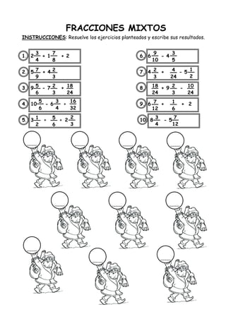 FRACCIONES MIXTOS
INSTRUCCIONES: Resuelve los ejercicios planteados y escribe sus resultados.
1. 2 + 1 + 2 6. 6 - 4
2. 5 + 4 7. 4 + - 5
3. 9 - 7 + 8. + 9 -
4. 10 - 6 + 9. 6 + + 2
5. 3 + + 2 10. 8 - 5
3
4
7
8
7
9
2
3
5
6
2
3
18
24
5
6
3
4
16
32
1
2
5
6
2
3
9
10
3
5
2
3
4
24
1
2
18
24
2
3
10
24
7
12
1
6
3
4
7
12
 