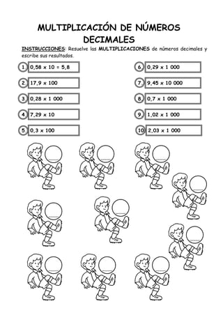 MULTIPLICACIÓN DE NÚMEROS
DECIMALES
INSTRUCCIONES: Resuelve las MULTIPLICACIONES de números decimales y
escribe sus resultados.
1. 0,58 x 10 = 5,8 6. 0,29 x 1 000
2. 17,9 x 100 7. 9,45 x 10 000
3. 0,28 x 1 000 8. 0,7 x 1 000
4. 7,29 x 10 9. 1,02 x 1 000
5. 0,3 x 100 10. 2,03 x 1 000
 