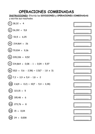 OPERACIONES COMBINADAS
INSTRUCCIONES: Efectúa las DIVISIONES y OPERACIONES COMBINADAS
y escribe sus resultados.
1. 38,32  4
2. 36,192  5,8
3. 53,5  6,25
4. 214,864  26
5. 79,934  9,36
6. 228,336  8,52
7. 214,864  0,08 - 1  0,04 + 5,97
8. 10(3  0,6 - 2,58) + 2,5(7 - 1,8 x 3)
9. 7,2 + 3,9 x 5,4 - 1,8  2
10. 2,6(4  0,2) + 10(7 - 5,4 + 3,28)
11. 123,15  5
12. 195,48  6
13. 273,76  8
14. 15  0,04
15. 24  0,008
 
