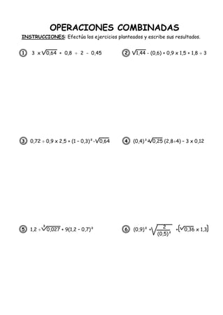 OPERACIONES COMBINADAS
INSTRUCCIONES: Efectúa los ejercicios planteados y escribe sus resultados.
1. 3 x 0,64 + 0,8  2 - 0,45 2. 1,44 - (0,6) + 0,9 x 1,5 + 1,8  3
3. 0,72  0,9 x 2,5 + (1 – 0,3)²- 0,64 4. (0,4)³+ 0,25 (2,84) – 3 x 0,12
5. 1,2  0,027 + 9(1,2 – 0,7)² 6. (0,9)² + + 0,36 x 1,3
3
2
(0,5)²
<
 