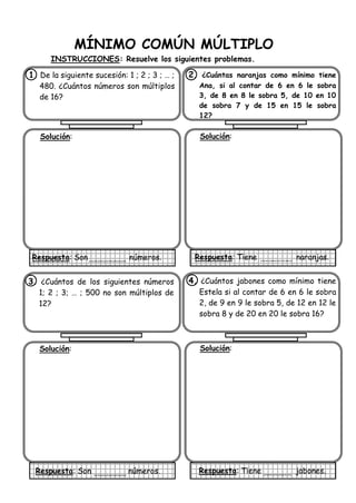 MÍNIMO COMÚN MÚLTIPLO
INSTRUCCIONES: Resuelve los siguientes problemas.
1. De la siguiente sucesión: 1 ; 2 ; 3 ; … ;
480. ¿Cuántos números son múltiplos
de 16?
Solución:
Respuesta: Son números.
2. ¿Cuántas naranjas como mínimo tiene
Ana, si al contar de 6 en 6 le sobra
3, de 8 en 8 le sobra 5, de 10 en 10
de sobra 7 y de 15 en 15 le sobra
12?
Solución:
Respuesta: Tiene naranjas.
3. ¿Cuántos de los siguientes números
1; 2 ; 3; … ; 500 no son múltiplos de
12?
Solución:
Respuesta: Son números.
4. ¿Cuántos jabones como mínimo tiene
Estela si al contar de 6 en 6 le sobra
2, de 9 en 9 le sobra 5, de 12 en 12 le
sobra 8 y de 20 en 20 le sobra 16?
Solución:
Respuesta: Tiene jabones.
 