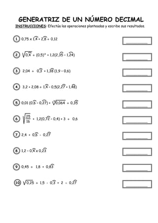 GENERATRIZ DE UN NÚMERO DECIMAL
INSTRUCCIONES: Efectúa las operaciones planteadas y escribe sus resultados.
1. 0,75 x 1,4 + 2,8  0,12
2. 0,4  (0,5)² + 1,2(2,35 – 1,24)
3. 2,04  0,3 + 1,38 (1,9 – 0,6)
4. 3,2 + 2,08  1,4 – 0,5(2,27 + 1,48)
5. 0,01 (0,6 – 0,27) + 0,064  0,35
6. + 1,2(0,72 – 0,4) + 3  0,6
7. 2,4 + 0,6 - 0,27
8. 1,2 – 0,4 x 0,23
9. 0,45  1,8 + 0,83
10. 0,25  1,5 - 0,3 + 2  0,27
3
25
16
 