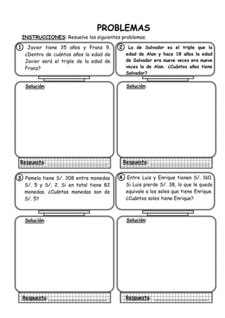PROBLEMAS
INSTRUCCIONES: Resuelve los siguientes problemas.
1. Javier tiene 35 años y Franz 9.
¿Dentro de cuántos años la edad de
Javier será el triple de la edad de
Franz?
Solución:
Respuesta:
2. La de Salvador es el triple que la
edad de Alan y hace 18 años la edad
de Salvador era nueve veces era nueve
veces la de Alan. ¿Cuántos años tiene
Salvador?
Solución:
Respuesta:
3. Pamela tiene S/. 308 entre monedas
S/. 5 y S/. 2. Si en total tiene 82
monedas. ¿Cuántas monedas son de
S/. 5?
Solución:
Respuesta:
4. Entre Luis y Enrique tienen S/. 160.
Si Luis pierde S/. 38, lo que le queda
equivale a los soles que tiene Enrique.
¿Cuántos soles tiene Enrique?
Solución:
Respuesta:
 