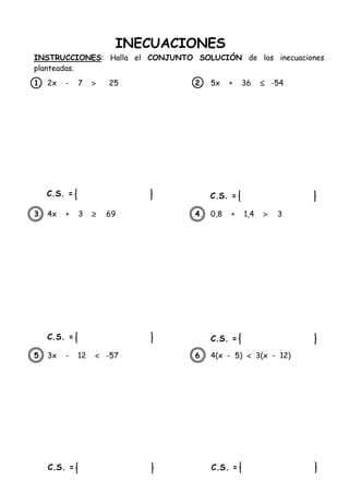INECUACIONES
INSTRUCCIONES: Halla el CONJUNTO SOLUCIÓN de las inecuaciones
planteadas.
1. 2x - 7  25 2. 5x + 36  -54
3. 4x + 3  69 4. 0,8 + 1,4  3
5. 3x - 12  -57 6. 4(x - 5)  3(x - 12)
C.S. =
C.S. =
C.S. =
C.S. =
C.S. =
C.S. =
 