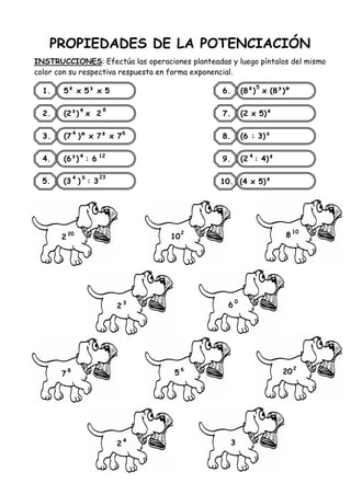PROPIEDADES DE LA POTENCIACIÓN
INSTRUCCIONES: Efectúa las operaciones planteadas y luego píntalos del mismo
color con su respectiva respuesta en forma exponencial.
1. 5² x 5³ x 5
2. (2³) x 2
3. (7 )º x 7² x 7
4. (6³) : 6
6. (8²) x (8³)º
7. (2 x 5)²
8. (6 : 3)³
9. (2 : 4)²
10. (4 x 5)²
2
5. (3 ) : 3
4 6
4 12
4
4 8
5
4
20
10
2
8
10
2
3
6
0
7
8
5
6
20
2
2
4
3
6
23
 