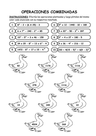 OPERACIONES COMBINADAS
INSTRUCCIONES: Efectúa las operaciones planteadas y luego píntalos del mismo
color cada enunciado con su respectivo resultado.
1. 8² : 2 + (6 X 25) : 3
2. 6 x 7² - 240 : 2³ + 85
3. 10³ : 5² + 3 x 46 - 159
4. 34 x 29 - 8³ + 13 x 6³ : 4
6. 9² x 12 – 1440 : 32 + 189
7. 5 x 20³ : 50 – 3 + 397
8. 5³ + 4 x 27 + 180 : 5
9. 9 x 36 - 4³ + 216 : 12
10. 230 + 4(15 - 5)³ + 6(9 - 2)²
82
5. 1472 : 8² + 17 x 15 - 4
4
4
1176 1116
278 1116
19 349 22
4524 269
 