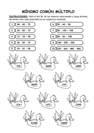 MÍNIMO COMÚN MÚLTIPLO
INSTRUCCIONES: Halla el M.C.M. de los números mencionados y luego píntalos
del mismo color cada enunciado con su respectivo resultado.
1. 48 – 60 - 72
2. 24 – 50 - 72
3. 12 – 18 - 48
4. 36 – 54 - 72
6. 42 – 64 - 96
7. 56 – 120 - 148
8. 84 – 96 - 150
9. 180 – 240 - 300
10. 320 – 360 – 480 - 540
720
5. 24 – 32 - 56
3600 1800
8640 144
216 672 1344
31080 16800
 