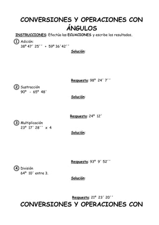 CONVERSIONES Y OPERACIONES CON
ÁNGULOS
INSTRUCCIONES: Efectúa las ECUACIONES y escribe los resultados.
1. Adición:
38º 47´ 25´´ + 59º 36´42´´
Solución:
Respuesta: 98º 24´ 7´´
2. Sustracción
90º - 65º 48´
Solución:
Respuesta: 24º 12´
3. Multiplicación
23º 17´ 28´´ x 4
Solución:
Respuesta: 93º 9´ 52´´
4. División
64º 10´ entre 3.
Solución:
Respuesta: 21º 23´ 20´´
CONVERSIONES Y OPERACIONES CON
 