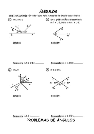 ÁNGULOS
INSTRUCCIONES: En cada figura halla la medida del ángulo que se indica:
1. m B O D 2. En el gráfico OM es bisectriz de
m A O B, Halla la m A O B.
Solución: Solución:
Respuesta: m B O D = Respuesta: m A O B =
3. m  4. m B O C.
Solución: Solución:
Respuesta: m  = Respuesta: m B O C =
PROBLEMAS DE ÁNGULOS
E
D
C B
A
40º 30º
x
B
M
A
E
D
C
B
AO
F
30º
20º

C
O
D A
B
3x + 10º x + 50º
 