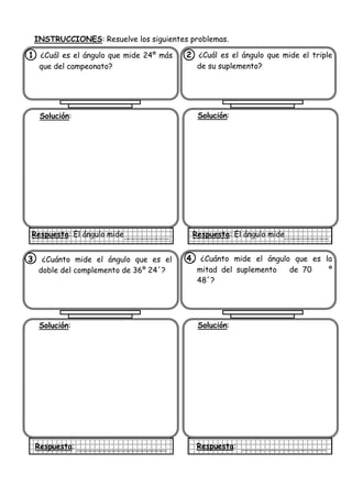 INSTRUCCIONES: Resuelve los siguientes problemas.
1. ¿Cuál es el ángulo que mide 24º más
que del campeonato?
Solución:
Respuesta: El ángulo mide
2. ¿Cuál es el ángulo que mide el triple
de su suplemento?
Solución:
Respuesta: El ángulo mide
3. ¿Cuánto mide el ángulo que es el
doble del complemento de 36º 24´?
Solución:
Respuesta:
4. ¿Cuánto mide el ángulo que es la
mitad del suplemento de 70 º
48´?
Solución:
Respuesta:
 
