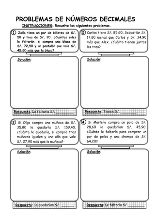 PROBLEMAS DE NÚMEROS DECIMALES
INSTRUCCIONES: Resuelve los siguientes problemas.
1. Zoila tiene un par de billetes de S/.
50 y tres de S/. 20. ¿Cuántos soles
le faltarán, si compra una blusa de
S/. 72,50 y un pantalón que vale S/.
45,80 más que la blusa?
Solución:
Respuesta: Le faltaría S/.
2. Carlos tiene S/. 85,60, Sebastián S/.
17,80 menos que Carlos y S/. 34,90
más que Alex. ¿Cuánto tienen juntos
los tres?
Solución:
Respuesta: Tienen S/.
3. Si Olga compra una muñeca de S/.
35,80 le quedaría S/. 159,40.
¿Cuánto le quedaría, si compra tres
muñecas iguales y una olla que vale
S/. 27,90 más que la muñeca?
Solución:
Respuesta: Le quedarían S/.
4. Si Marleny compra un polo de S/.
28,60 le quedarían S/. 45,90.
¿Cuánto le faltaría para comprar un
par de polos y una chompa de S/.
64,20?
Solución:
Respuesta: Le faltaría S/.
 