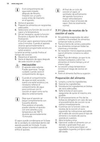 Si el compartimento de
agua está mojado
después de llenarlo,
límpielo con un paño
suave antes de insertarlo
en el aparato.
4. Active el aparato.
5. Prepare los alimentos en recipientes
adecuados.
6. Seleccione una función de cocción al
vapor y la temperatura.
7. De ser necesario, ajuste la función
Duración o Ajustar de la hora de
finalización.
El primer vapor aparece transcurridos
unos 2 minutos. Cuando el aparato
alcance aproximadamente la
temperatura programada sonará una
señal acústica.
La señal se emite cuando finaliza el
tiempo de cocción.
8. Desactive el aparato.
9. Vacíe el depósito de agua después
de cada cocción al vapor.
PRECAUCIÓN!
El aparato está caliente.
Puede quemarse. Tenga
cuidado cuando vacíe el
compartimento de agua.
Cuando el compartimento
de agua se esté vaciando,
suena una señal acústica y es
necesario rellenar el
compartimento de agua
para continuar con la
cocción al vapor como se ha
descrito anteriormente.
Deje que el aparato se
seque completamente con
la puerta abierta.
Para acelerar el secado,
puede calentar el aparato
con aire caliente a una
temperatura de 150 °C
durante aproximadamente
15 minutos.
El vapor puede condensarse en la base
de la cavidad y la visibilidad dentro del
aparato puede ser limitada. Si esto
sucede, seque la cavidad cuando se
enfríe el aparato.
Al final de un ciclo de
cocción al vapor, el
ventilador de enfriamiento
del aparato funciona a
mayor velocidad para
evacuar mejor el exceso de
vapor. Esto es totalmente
normal.
7.11 Libro de recetas de la
cocción al vacío
• Sin pérdidas evaporadas de sabor
volátiles ni humedad, los alimentos
conservan todo su aroma
• Textura tierna de carnes y pescados
• Los alimentos conservan todas las
vitaminas y minerales
• Se necesitan menos especias puesto
que el alimento conserva su sabor
natural
• Mejor flujo de trabajo, ya que no es
necesario preparar y servir los
alimentos al mismo tiempo y en el
mismo lugar
• La cocción a baja temperatura
minimiza el riesgo de cocinar en
exceso
• Partir el alimento facilita su sujeción
Preparación del alimento
1. Limpie y corte los ingredientes.
2. Sazone los ingredientes.
3. Introduzca los ingredientes en bolsas
de vacío adecuadas.
4. Selle la bolsa al vacío para
asegurarse de quitar el máximo aire
posible.
5. El almacenamiento en frío de las
bolsas es obligatorio en caso de que
el procedimiento de cocción no se
realice inmediatamente.
6. Continúe con la función: Libro de
recetas de la cocción al vacío
siguiendo las indicaciones aplicables
de la tabla de cocción para el tipo de
alimento o la receta de cocina
asistida en cuestión.
7. Abra la bolsa y sirva.
8. Opcional: acabe el alimento con un
dorado o gratinado final, por
ejemplo, la carne para lograr un
agradable crujiente y el típico sabor
del asado.
www.aeg.com18
 