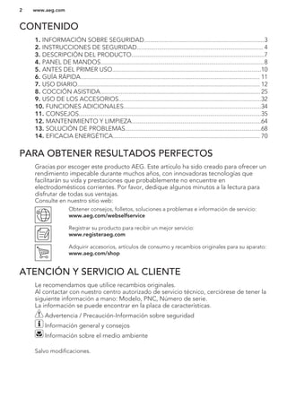CONTENIDO
1. INFORMACIÓN SOBRE SEGURIDAD...........................................................................3
2. INSTRUCCIONES DE SEGURIDAD............................................................................... 4
3. DESCRIPCIÓN DEL PRODUCTO...................................................................................7
4. PANEL DE MANDOS......................................................................................................8
5. ANTES DEL PRIMER USO.............................................................................................10
6. GUÍA RÁPIDA................................................................................................................ 11
7. USO DIARIO.................................................................................................................. 12
8. COCCIÓN ASISTIDA.................................................................................................... 25
9. USO DE LOS ACCESORIOS.........................................................................................32
10. FUNCIONES ADICIONALES......................................................................................34
11. CONSEJOS..................................................................................................................35
12. MANTENIMIENTO Y LIMPIEZA.................................................................................64
13. SOLUCIÓN DE PROBLEMAS.....................................................................................68
14. EFICACIA ENERGÉTICA............................................................................................ 70
PARA OBTENER RESULTADOS PERFECTOS
Gracias por escoger este producto AEG. Este artículo ha sido creado para ofrecer un
rendimiento impecable durante muchos años, con innovadoras tecnologías que
facilitarán su vida y prestaciones que probablemente no encuentre en
electrodomésticos corrientes. Por favor, dedique algunos minutos a la lectura para
disfrutar de todas sus ventajas.
Consulte en nuestro sitio web:
Obtener consejos, folletos, soluciones a problemas e información de servicio:
www.aeg.com/webselfservice
Registrar su producto para recibir un mejor servicio:
www.registeraeg.com
Adquirir accesorios, artículos de consumo y recambios originales para su aparato:
www.aeg.com/shop
ATENCIÓN Y SERVICIO AL CLIENTE
Le recomendamos que utilice recambios originales.
Al contactar con nuestro centro autorizado de servicio técnico, cerciórese de tener la
siguiente información a mano: Modelo, PNC, Número de serie.
La información se puede encontrar en la placa de características.
Advertencia / Precaución-Información sobre seguridad
Información general y consejos
Información sobre el medio ambiente
Salvo modificaciones.
www.aeg.com2
 