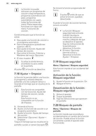 La función no puede
activarse con programas de
cocción a baja temperatura,
programas automáticos con
peso, programas
automáticos con vapor,
todas las funciones del
menú: Platos especiales,
funciones con vapor del
menú: Funciones de
cocción.
Condiciones para que la función se
active:
• Que ajuste una función de cocción o
un programa automático.
• Que la temperatura ajustada sea
superior a 80 °C.
• Que ajuste la función: Ajuste del
tiempo de cocción.
• Que active la función: Calentar y
Mantener del menú: Opciones.
• El visor muestra: .
Si utiliza la sonda térmica,
el símbolo no será visible
en la pantalla.
Al pulsar , la función se desactiva.
7.18 Ajustar + Empezar
La función le permite definir una función
(o programa) y utilizarla después
pulsando una vez cualquier sensor o
tocando el mensaje que se visualiza en la
pantalla.
Esta función es compatible
con las funciones: Ajuste del
tiempo de cocción, sonda
térmica.
Esta función no es
compatible con la función
de limpieza.
1. Encienda el horno.
2. Ajuste una función de cocción o un
programa automático.
3. Ajuste la función: Ajuste del tiempo
de cocción.
4. Seleccionar: Opciones / Ajustar +
Empezar.
Toque el mensaje que se visualiza en la
pantalla o pulse un sensor (excepto ).
Se iniciará la función programada del
horno.
Si pulsa antes de que se
active la función, quedará
desactivada.
Cuando la función de cocción termine,
sonará una señal.
• La función: Bloqueo
seguridad está activada
cuando hay alguna
función de cocción en
marcha y después de que
se desactive el aparato.
Siga las instrucciones de
la pantalla para
desactivar la función.
• El menú: Opciones
permite activar y
desactivar la función:
Ajustar + Empezar.
7.19 Bloqueo seguridad
Menu / Opciones / Bloqueo seguridad
Esta función impide el uso accidental del
aparato.
Activación de la función:
Bloqueo seguridad
1. Ajuste la función en la posición: On.
2. Apague el horno.
Desactivación de la función:
Bloqueo seguridad
1. Active el aparato.
2. Toque la pantalla.
3. Siga las instrucciones que aparecen
en pantalla.
7.20 Bloqueo de pantalla
Menu / Opciones / Bloqueo de
pantalla
La función impide que se produzca
accidentalmente un cambio de la función
de cocción. Puede activar la función
únicamente cuando el aparato esté
funcionando.
www.aeg.com22
 